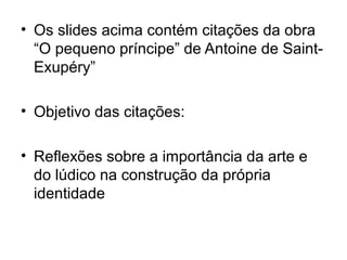 • Os slides acima contém citações da obra
“O pequeno príncipe” de Antoine de Saint-
Exupéry”
• Objetivo das citações:
• Reflexões sobre a importância da arte e
do lúdico na construção da própria
identidade
 