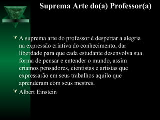 Suprema Arte do(a) Professor(a)
 A suprema arte do professor é despertar a alegria
na expressão criativa do conhecimento, dar
liberdade para que cada estudante desenvolva sua
forma de pensar e entender o mundo, assim
criamos pensadores, cientistas e artistas que
expressarão em seus trabalhos aquilo que
aprenderam com seus mestres.
 Albert Einstein
 