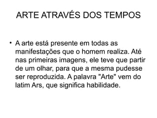 ARTE ATRAVÉS DOS TEMPOS
• A arte está presente em todas as
manifestações que o homem realiza. Até
nas primeiras imagens, ele teve que partir
de um olhar, para que a mesma pudesse
ser reproduzida. A palavra "Arte" vem do
latim Ars, que significa habilidade.
 
