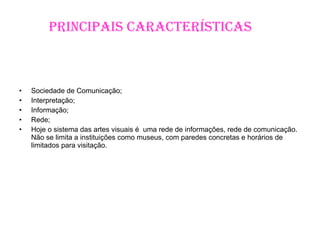 Principais Características Sociedade de Comunicação; Interpretação; Informação; Rede; Hoje o sistema das artes visuais é  uma rede de informações, rede de comunicação. Não se limita a instituições como museus, com paredes concretas e horários de limitados para visitação. e horário de visitação limitado. 