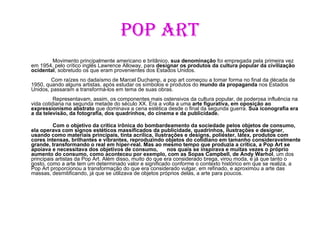 Pop Art   Movimento principalmente americano e britânico,  sua denominação  foi empregada pela primeira vez em 1954, pelo crítico inglês Lawrence Alloway, para  designar os produtos da cultura popular da civilização ocidental , sobretudo os que eram provenientes dos Estados Unidos. Com raízes no dadaísmo de Marcel Duchamp, a pop art começou a tomar forma no final da década de 1950, quando alguns artistas, após estudar os símbolos e produtos do  mundo da propaganda  nos Estados Unidos, passaram a transformá-los em tema de suas obras.     Representavam, assim, os componentes mais ostensivos da cultura popular, de poderosa influência na vida cotidiana na segunda metade do século XX. Era a volta a uma  arte figurativa, em oposição ao expressionismo abstrato  que dominava a cena estética desde o final da segunda guerra.  Sua iconografia era a da televisão, da fotografia, dos quadrinhos, do cinema e da publicidade.     Com o objetivo da crítica irônica do bombardeamento da sociedade pelos objetos de consumo, ela operava com signos estéticos massificados da publicidade, quadrinhos, ilustrações   e designer, usando como materiais principais, tinta acrílica, ilustrações e designs, poliéster, látex, produtos com cores intensas, brilhantes e vibrantes, reproduzindo objetos do cotidiano em tamanho consideravelmente grande, transformando o real em hiper-real.   Mas ao mesmo tempo que produzia a crítica, a Pop Art se apoiava e necessitava dos objetivos de consumo,  nos quais se inspirava e muitas vezes o próprio aumento do consumo, como aconteceu por exemplo, com as Sopas Campbell, de Andy Warhol , um dos principais artistas da Pop Art. Além disso, muito do que era considerado brega, virou moda, e já que tanto o gosto, como a arte tem um determinado valor e significado conforme o contexto histórico em que se realiza, a Pop Art proporcionou a transformação do que era considerado vulgar, em refinado, e aproximou a arte das massas, desmitificando, já que se utilizava de objetos próprios delas, a arte para poucos.  