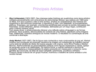 Principais Artístas Roy Lichtenstein  (1923-1997). Seu interesse pelas histórias em quadrinhos como tema artístico começou provavelmente com uma pintura do camundongo Mickey, que realizou em 1960 para os filhos. Em seus quadros a óleo e tinta acrílica, ampliou as características das histórias em quadrinhos e dos anúncios comerciais, e reproduziu a mão, com fidelidade, os procedimentos gráficos. Empregou, por exemplo, uma técnica pontilhista para simular os pontos reticulados das historietas. Cores brilhantes, planas e limitadas, delineadas por um traço negro, contribuíam para o intenso impacto visual. Com essas obras, o artista pretendia oferecer uma reflexão sobre a linguagem e as formas artísticas. Seus quadros, desvinculados do contexto de uma história, aparecem como imagens frias, intelectuais, símbolos ambíguos do mundo moderno. O resultado é a combinação de arte comercial e abstração. Andy Warhol  (1927-1987). Ele foi figura mais conhecida e mais controvertida do pop art, Warhol mostrou sua concepção da produção mecânica da imagem em substituição ao trabalho manual numa série de retratos de ídolos da música popular e do cinema, como Elvis Presley e Marilyn Monroe. Warhol entendia as personalidades públicas como figuras impessoais e vazias, apesar da ascensão social e da celebridade. Da mesma forma, e usando sobretudo a técnica de serigrafia, destacou a impessoalidade do objeto produzido em massa para o consumo, como garrafas de Coca-Cola, as latas de sopa Campbell, automóveis, crucifixos e dinheiro. Produziu filmes e discos de um grupo musical, incentivou o trabalho de outros artistas e uma revista mensal. 