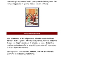 considerar que necessitará de mil carruagens velozes de guerra e mil
carruagens pesadas de guerra, além de cem mil soldados.




                        Provisões necessárias


Você necessitará de muitas provisões para esta força cobrir uma
distância de mil li (mil li = 100 km). Você gastará, também, mil barras
de ouro por dia para a despesa do Estado e no campo de batalha,
incluindo enviados ao exterior e conselheiros; materiais como cola e
laca, carruagens e armaduras.

Depois que você tiver bastante dinheiro, seus cem mil corajosos
guerreiros poderão sair para batalhar.
 