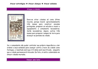 Atacar estratégias      Atacar alianças     Atacar soldados


                         Ataque a cidades




                         Deve-se sitiar cidades só como último
                         recurso, porque levará aproximadamente
                         três meses para construir escadas
                         protegidas, preparar os veículos e reunir o
                         equipamento e armamento necessários.
                         Serão necessários, depois, outros três
                         meses para preparar rampas de terra para
                         alcançar as paredes da cidade.




Se o comandante não puder controlar sua própria impaciência e der
ordens a seus soldados para avançar contra o muro da cidade como
formigas, o resultado será que 1/3 deles será sacrificado, enquanto
que a cidade permanecerá intocada. De fato, aí está a calamidade em
atacar cidades muradas.


                        Vencer sem lutar
 
