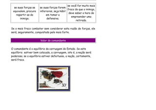 se você for muito mais
  se suas forças se    se suas forças forem
                                              fraco do que o inimigo,
 equivalem, procure    inferiores, seja hábil
                                               deve saber a hora de
   repartir as do           em tomar a
                                                 empreender uma
       inimigo;             defensiva;
                                                     retirada.


Se o mais fraco combater sem considerar esta razão de forças, ele
será, seguramente, conquistado pelo mais forte.


                        Valor do comandante


O comandante é o equilíbrio da carruagem do Estado. Se este
equilíbrio estiver bem colocado, a carruagem, isto é, a nação será
poderosa; se o equilíbrio estiver defeituoso, a nação, certamente,
será fraca.
 