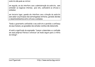 exército não pode se retirar;

em seguida, se ele interfere com a administração do exército, sem
entender os negócios internos, pois isto, confundirá os oficiais e
soldados;

em terceiro lugar, quando ele interfere com a direção do exército
sem saber os princípios dos estratagemas militares, gerando dúvidas
e desentendimentos entre oficiais e soldados.

Tendo o governante confundido o seu exército e perdido a confiança
de seus homens, as agressões dos estados vizinhos não demorarão.

Aí está o significado da expressão: "Lançar a desordem e a confusão
em suas próprias fileiras é oferecer um modo seguro para a vitória
do inimigo".




___________________________________________________
Luiz Figueiredo             http:://www.suntzu.hpg.com.br
 