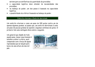 servem para as estimativas da quantidade de provisões;
•   a capacidade logística deve atender às necessidades das
    provisões;
•   na balança do poder, um dos pesos é baseado na capacidade
    logística;
•   a possibilidade da vitória é baseada na balança do poder.


              Exército vitorioso x Exército derrotado


Um exército vitorioso e como um peso de 100 quilos contra um de
apenas algumas gramas, ao passo que, um exército derrotado é como
um peso de poucas gramas se opondo a algumas centenas de quilos. O
primeiro tem uma vantagem óbvia sobre o segundo.


Um general que dispõe de todo
aquele peso, lançar seus homens à
batalha e obter a vitória, será
comparado com a força de águas
represadas que se lançam para
baixo de uma altura de dez mil
pés.
 