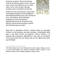 O general, ao aplicar táticas de surpresa,
torna-se tão infinito quanto o céu e a terra e,
como o fluxo interminável de um rio. Assim
como o Sol e a Lua, ele pára, mas logo
recomeça como o movimento da natureza.
Existem só cinco notas musicais, mas as suas
combinações produzem as mais agradáveis e
maravilhosas melodias que se ouve. Existem só
cinco cores básicas, mas combinadas
produzem as cores mais bonitas e
esplendorosas que se vê. Existem só cinco
sabores, mas sua mistura produz os gostos
mais deliciosos que se provam.1


Assim são as operações militares, existem apenas as operações
frontais e as de surpresa, mas suas variações e combinações darão
lugar a uma série infinita de manobras. Táticas frontais e de
surpresa são mutuamente dependentes e são como um movimento
cíclico que não tem nem um começo nem um fim. Quem pode saber
sua infinidade?




1
 Na China antiga, havia cinco notas musicais, isto é: gongo, shang, jue, zhi e
yu; cinco cores básicas: azul, amarelo, vermelho, branco e negro; e cinco
sabores cardeais: azedo, salgado, pungente, amargo e doce.
 