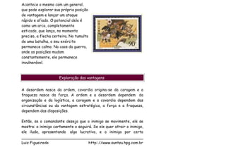 Acontece o mesmo com um general,
que pode explorar sua própria posição
de vantagem e lançar um ataque
rápido e afiado. O potencial dele é
como um arco, completamente
esticado, que lança, no momento
preciso, a flecha certeira. No tumulto
de uma batalha, o seu exército
permanece calmo. No caos da guerra,
onde as posições mudam
constantemente, ele permanece
invulnerável.



                     Exploração das vantagens


A desordem nasce da ordem, covardia origina-se da coragem e a
fraqueza nasce da força. A ordem e a desordem dependem da
organização e da logística, a coragem e a covardia dependem das
circunstâncias ou da vantagem estratégica, a força e a fraqueza,
dependem das disposições.

Então, se o comandante deseja que o inimigo se movimente, ele se
mostra: o inimigo certamente o seguirá. Se ele quer atrair o inimigo,
ele ilude, apresentando algo lucrativo, e o inimigo por certo
___________________________________________________
Luiz Figueiredo                      http:://www.suntzu.hpg.com.br
 