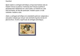 favorável.

Quem explora a vantagem estratégica, dirige seus homens como se
fossem troncos ou pedras. A natureza dos troncos ou pedras é
permanecerem impassíveis se o solo é plano; ou rolarem se o solo
está inclinando; se eles são quadrados, tendem a parar; se são
redondos, tendem a rolar.

Assim, a vantagem estratégica do comandante pode ser comparada a
uma pedra redonda que rola por uma montanha íngreme de dez mil
pés de altura. É este o significado de vantagem estratégica.
 