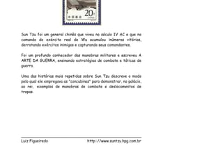 Sun Tzu foi um general chinês que viveu no século IV AC e que no
comando do exército real de Wu acumulou inúmeras vitórias,
derrotando exércitos inimigos e capturando seus comandantes.

Foi um profundo conhecedor das manobras militares e escreveu A
ARTE DA GUERRA, ensinando estratégias de combate e táticas de
guerra.

Uma das histórias mais repetidas sobre Sun Tzu descreve o modo
pelo qual ele empregava as "concubinas" para demonstrar, no palácio,
ao rei, exemplos de manobras de combate e deslocamentos de
tropas.




___________________________________________________
Luiz Figueiredo             http:://www.suntzu.hpg.com.br
 