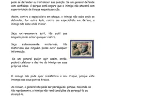 pode se defender ou fortalecer sua posição. Se um general defende
com confiança é porque está seguro que o inimigo não atacará com
superioridade de forças naquela posição.

Assim, contra o especialista em ataque, o inimigo não sabe onde se
defender. Por outro lado, contra um especialista em defesa, o
inimigo não sabe onde atacar.


Seja extremamente sutil, tão sutil       que
ninguém possa achar qualquer rastro.

Seja     extremamente    misterioso,    tão
misterioso que ninguém possa ouvir qualquer
informação.

 Se um general puder agir assim, então,
poderá celebrar o destino do inimigo em suas
próprias mãos.


O inimigo não pode opor resistência o seu ataque, porque este
irrompe nos seus pontos fracos.

Ao recuar, o general não pode ser perseguido, porque, movendo-se
tão rapidamente, o inimigo não terá condições de perseguí-lo ou
alcançá-lo.
 
