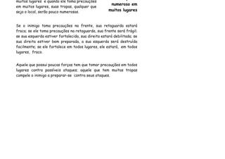 muitos lugares e quando ele toma precauções
                                                      numeroso em
em muitos lugares, suas tropas, qualquer que
seja o local, serão pouco numerosas.                 muitos lugares


Se o inimigo toma precauções na frente, sua retaguarda estará
fraca; se ele toma precauções na retaguarda, sua frente será frágil;
se sua esquerda estiver fortalecida, sua direita estará debilitada; se
sua direita estiver bem preparada, a sua esquerda será destruída
facilmente; se ele fortalece em todos lugares, ele estará, em todos
lugares, fraco.


Aquele que possui poucas forças tem que tomar precauções em todos
lugares contra possíveis ataques; aquele que tem muitas tropas
compele o inimigo a preparar-se contra seus ataques.
 