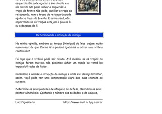 hora de uma batalha, então o seu lado
esquerdo não pode ajudar a sua direita e a
ala direita não pode salvar a esquerda; a
tropa da frente não pode auxiliar a tropa da
retaguarda, nem a tropa da retaguarda pode
ajudar a tropa da frente. E assim será, não
importando se as tropas estejam a poucos li
ou a dezenas de li.


                Determinando a situação do inimigo


Na minha opinião, embora as tropas (inimigas) do Yue sejam muito
numerosas, de que forma isto poderá ajudá-los a obter uma vitória
contra nós?

Eu digo que a vitória pode ser criada. Até mesmo se as tropas do
inimigo forem muitas, nós podemos achar um modo de torná-las
impossibilitadas de lutar.

Considere e analise a situação do inimigo e onde ele deseja batalhar,
assim, você pode ter uma compreensão clara das suas chances de
sucesso.

Determine os seus padrões de ataque e de defesa, descubra os seus
pontos vulneráveis. Contando o número dos soldados e de cavalos,

___________________________________________________
Luiz Figueiredo             http:://www.suntzu.hpg.com.br
 