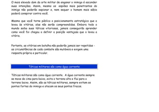 O mais elevado dom da arte militar de enganar o inimigo é esconder
suas intenções. Assim, mesmo os espiões mais penetrantes do
inimigo não poderão espionar e, nem sequer o homem mais sábio
poderá conspirar contra você.

Mesmo que você torne público o posicionamento estratégico que o
levou às vitórias, elas não serão compreendidas. Embora todo o
mundo saiba suas táticas vitoriosas, jamais conseguirão aprender
como você foi chegou a definir a posição vantajosa que o levou a
vitória.


Portanto, as vitórias em batalha não poderão jamais ser repetidas -
as circunstâncias de cada combate são mutáveis e exigem uma
resposta própria e particular.




             Táticas militares são como água corrente


Táticas militares são como água corrente. A água corrente sempre
se move de cima para baixo, evita o terreno alto e flui para o
terreno baixo. Assim, são as táticas militares, sempre evitam os
pontos fortes do inimigo e atacam os seus pontos fracos.
 