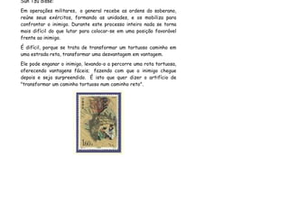 Sun Tzu disse:
Em operações militares, o general recebe as ordens do soberano,
reúne seus exércitos, formando as unidades, e os mobiliza para
confrontar o inimigo. Durante este processo inteiro nada se torna
mais difícil do que lutar para colocar-se em uma posição favorável
frente ao inimigo.
É difícil, porque se trata de transformar um tortuoso caminho em
uma estrada reta, transformar uma desvantagem em vantagem.
Ele pode enganar o inimigo, levando-o a percorre uma rota tortuosa,
oferecendo vantagens fáceis; fazendo com que o inimigo chegue
depois e seja surpreendido. É isto que quer dizer o artifício de
"transformar um caminho tortuoso num caminho reto".
 
