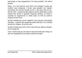 suas tropas, os seus equipamentos e as suas provisões, isto estará
perdido.
Assim, se o seu exército, para obter uma vantagem, tivesse que
recolher suas armaduras e deixar suas posições com rapidez,
executando uma marcha forçada de mil li, sem parar nem de dia,
nem de noite, os seus principais generais seriam capturados; os seus
homens mais fortes e vigorosos chegariam primeiro, os fracos e
cansados se desgarrariam. E, deste modo, só 1/10 do exército
chegaria na hora certa.
Se eles tivessem que correr cinqüenta li para procurar uma posição
favorável, o general das vanguardas estaria perdido e só a metade
do exército chegaria lá na hora certa.
Se eles tivessem que correr trinta li para lutar por alguma vantagem,
só 2/3 chegariam.
Todo o mundo sabe que um exército será derrotado pelo inimigo se
não tiver equipamentos, provisões ou material de apoio.




___________________________________________________
Luiz Figueiredo             http:://www.suntzu.hpg.com.br
 
