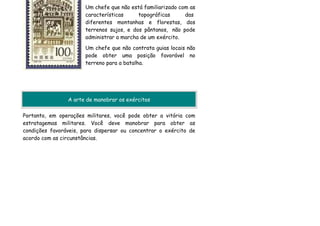 Um chefe que não está familiarizado com as
                       características     topográficas      das
                       diferentes montanhas e florestas, dos
                       terrenos sujos, e dos pântanos, não pode
                       administrar a marcha de um exército.
                       Um chefe que não contrata guias locais não
                       pode obter uma posição favorável no
                       terreno para a batalha.




                A arte de manobrar os exércitos

Portanto, em operações militares, você pode obter a vitória com
estratagemas militares. Você deve manobrar para obter as
condições favoráveis, para dispersar ou concentrar o exército de
acordo com as circunstâncias.
 