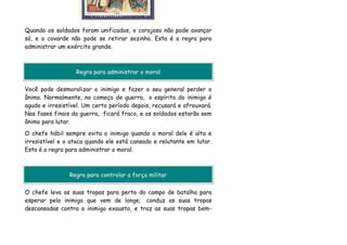Quando os soldados foram unificados, o corajoso não pode avançar
só, e o covarde não pode se retirar sozinho. Esta é a regra para
administrar um exército grande.



                  Regra para administrar o moral

Você pode desmoralizar o inimigo e fazer o seu general perder o
ânimo. Normalmente, no começo de guerra, o espírito do inimigo é
agudo e irresistível. Um certo período depois, recusará e afrouxará.
Nas fases finais da guerra, ficará fraco, e os soldados estarão sem
ânimo para lutar.
O chefe hábil sempre evita o inimigo quando o moral dele é alto e
irresistível e o ataca quando ele está cansado e relutante em lutar.
Esta é a regra para administrar o moral.



                Regra para controlar a força militar

O chefe leva as suas tropas para perto do campo de batalha para
esperar pelo inimigo que vem de longe; conduz as suas tropas
descansadas contra o inimigo exausto, e traz as suas tropas bem-
 