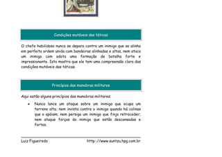 Condições mutáveis das táticas

O chefe habilidoso nunca se depara contra um inimigo que se alinha
em perfeita ordem unida com bandeiras alinhadas e altas, nem ataca
um inimigo com adota uma formação de batalha forte e
impressionante. Isto mostra que ele tem uma compreensão clara das
condições mutáveis das táticas.



                 Princípios das manobras militares

Aqui estão alguns princípios das manobras militares:
   •   Nunca lance um ataque sobre um inimigo que ocupa um
       terreno alto; nem invista contra o inimigo quando há colinas
       que o apóiam; nem persiga um inimigo que finja retroceder;
       nem ataque forças do inimigo que estão descansadas e
       fortes.

___________________________________________________
Luiz Figueiredo             http:://www.suntzu.hpg.com.br
 