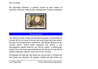 Sun Tzu disse:

Em operações militares, o general recebe as suas ordens do
soberano, então ele reúne os seus soldados para formar as unidades.




                          Táticas militares

Ao conduzir as suas tropas, ele não deverá acampar ou estacionar em
terreno difícil; ele deverá aliar-se com os príncipes dos locais onde a
estrada é estrategicamente importante; não deverá demorar-se em
terreno aberto; deverá estar preparado com astúcia e com
estratagemas quando penetrar em terreno sujeito a emboscadas;
deverá lutar com muita agressividade em um terreno do qual não há
nenhum modo para avançar ou para entrar em retirada.
Há algumas estradas que não devem ser percorridas; e inimigos que
não devem ser atacados. Há algumas cidades que não devem ser
___________________________________________________
Luiz Figueiredo                   http:://www.suntzu.hpg.com.br
 