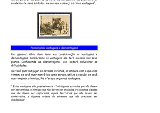 Se um general não sabe estas variáveis táticas, ele não poderá obter
o máximo de seus soldados, mesmo que conheça as cinco vantagens3.




                Ponderando vantagens e desvantagens

Um general sábio deve levar em consideração as vantagens e
desvantagens. Conhecendo as vantagens ele terá sucesso nos seus
planos. Conhecendo as desvantagens, ele poderá solucionar as
dificuldades.
Se você quer subjugar os estados vizinhos, os ameace com o que eles
temem; se você quer mantê-los como servos, utilize a coação; se você
quer enganar o inimigo, lhe ofereça pequenas vantagens.

3
 Estas vantagens são, possivelmente : "Há algumas estradas que não devem
ser percorridas; e inimigos que não devem ser atacados. Há algumas cidades
que não devem ser capturadas, alguns territórios que não devem ser
contestados, e algumas ordens do soberano que não precisam ser
obedecidas."
 