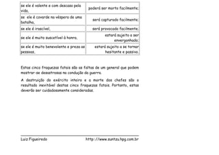 se ele é valente e com descaso pela
                                        poderá ser morto facilmente;
vida,
se ele é covarde na véspera de uma
                                          será capturado facilmente;
batalha,
se ele é irascível,                       será provocado facilmente;
                                                 estará sujeito a ser
se ele é muito suscetível à honra,
                                                      envergonhado;
se ele é muito benevolente e preza as      estará sujeito a se tornar
pessoas,                                         hesitante e passivo.



Estas cinco fraquezas fatais são as faltas de um general que podem
mostrar-se desastrosas na condução da guerra.
A destruição do exército inteiro e a morte dos chefes são o
resultado inevitável destas cinco fraquezas fatais. Portanto, estas
deverão ser cuidadosamente consideradas.




___________________________________________________
Luiz Figueiredo             http:://www.suntzu.hpg.com.br
 