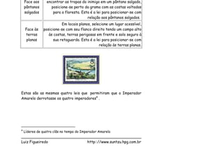 Face aos     encontrar as tropas do inimigo em um pântano salgado,
    pântanos       posicione-se perto da grama com as costas voltadas
    salgados        para a floresta. Esta é a lei para posicionar-se com
                                        relação aos pântanos salgados.
                          Em locais planos, selecione um lugar acessível,
    Face às    posicione-se com seu flanco direito tendo um campo alto
    terras        às costas, terras perigosas em frente e solo seguro à
     planas          sua retaguarda. Esta é a lei para posicionar-se com
                                                relação às terras planas.




Estas são as mesmas quatro leis que permitiram que o Imperador
Amarelo derrotasse os quatro imperadores4 .




4
    Líderes de quatro clãs no tempo do Imperador Amarelo
___________________________________________________
Luiz Figueiredo             http:://www.suntzu.hpg.com.br
 