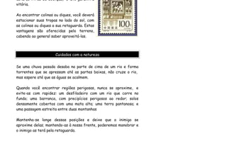 estarão livres de doenças, e isto garantirá
vitória.

Ao encontrar colinas ou diques, você deverá
estacionar suas tropas no lado do sol, com
as colinas ou diques a sua retaguarda. Estas
vantagens são oferecidas pelo terreno,
cabendo ao general saber aproveitá-las.



                      Cuidados com a natureza


Se uma chuva pesada desaba na parte de cima de um rio e forma
torrentes que se apressam até as partes baixas, não cruze o rio,
mas espere até que as águas se acalmem.

Quando você encontrar regiões perigosas, nunca se aproxime, e
evite-as com rapidez: um desfiladeiro com um rio que corre no
fundo; uma barranca, com precipícios perigosos ao redor; solos
densamente cobertos com uma mata alta; uma terra pantanosa; e
uma passagem estreita entre duas montanhas

Mantenha-se longe dessas posições e deixe que o inimigo se
aproxime delas; mantendo-as à nossa frente, poderemos manobrar e
o inimigo as terá pela retaguarda.
 