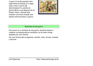 A guerra é um dos assuntos mais
importantes do Estado. É o campo
onde a vida e a morte são
determinadas. É o caminho da
sobrevivência ou da desgraça de um
Estado. Assim, o Estado deve
examinar com muita atenção este
assunto antes de buscar a guerra.




                     Resultado de uma guerra

Para prever-se o resultado de uma guerra, devemos analisar e
comparar as nossas próprias condições e as de nosso inimigo,
baseados em cinco fatores.
Os cinco fatores são os seguintes: caminho, clima, terreno, comando
e doutrina.




___________________________________________________
Luiz Figueiredo             http:://www.suntzu.hpg.com.br
 