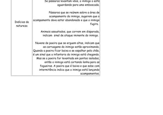 Se pássaros levantam vôos, o inimigo o está
                                aguardando para uma emboscada.

                        Pássaros que se reúnem sobre a área de
                        acampamento do inimigo, sugerem que o
              acampamento deva estar abandonado e que o inimigo
Indícios da
                                                       fugira.
 natureza

                    Animais assustados, que correm em disparada,
                     indicam sinal de ataque iminente do inimigo.

                Nuvens de poeira que se erguem altas, indicam que
                      as carruagens do inimigo estão aproximando.
              Quando a poeira ficar baixa e se espalhar pelo chão,
              é um sinal que a infantaria do inimigo está chegando.
                 Mas se a poeira for levantada em pontos isolados,
                       então o inimigo está cortando lenha para as
                   fogueiras. A poeira que é baixa e que sobe com
                  intermitência indica que o inimigo está lançando
                                                     acampamentos.
 