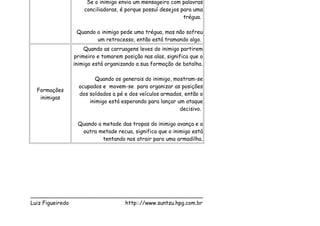 Se o inimigo envia um mensageiro com palavras
                  conciliadoras, é porque possuí desejos para uma
                                                          trégua.

               Quando o inimigo pede uma trégua, mas não sofreu
                      um retrocesso, então está tramando algo.
                  Quando as carruagens leves do inimigo partirem
              primeiro e tomarem posição nas alas, significa que o
              inimigo está organizando a sua formação de batalha.

                      Quando os generais do inimigo, mostram-se
                ocupados e movem-se para organizar as posições
  Formações
                dos soldados a pé e dos veículos armados, então o
   inimigas
                    inimigo está esperando para lançar um ataque
                                                        decisivo.

               Quando a metade das tropas do inimigo avança e a
                outra metade recua, significa que o inimigo está
                        tentando nos atrair para uma armadilha.




___________________________________________________
Luiz Figueiredo             http:://www.suntzu.hpg.com.br
 