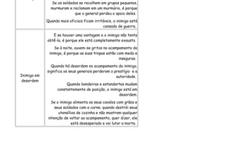 Se os soldados se recolhem em grupos pequenos,
               murmuram e reclamam em um murmúrio, é porque
                           que o general perdeu o apoio deles.
             Quando mais oficiais ficam irritáveis, o inimigo está
                                             cansado de guerra.

                E se houver uma vantagem e o inimigo não tenta
             obtê-la, é porque ele está completamente exausto.
                 Se à noite, ouvem-se gritos no acampamento do
              inimigo, é porque as suas tropas estão com medo e
                                                      inseguras.
               Quando há desordem no acampamento do inimigo,
             significa os seus generais perderam o prestígio e a
Inimigo em                                          autoridade.
 desordem
                        Quando bandeiras e estandartes mudam
                   constantemente de posição, o inimigo está em
                                                     desordem.
                Se o inimigo alimenta os seus cavalos com grãos e
                  seus soldados com a carne; quando destrói seus
                    utensílios de cozinha e não mostram qualquer
              intenção de voltar ao acampamento, quer dizer, ele
                           está desesperado e vai lutar a morte.
 