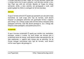 o inimigo como para as suas tropas. No terreno duvidoso, mesmo que
o inimigo tente atraí-lo para combater, você não deve morder a isca,
mas fingir que está em retirada. Quando as tropas do inimigo
estiverem, então, a meio caminho, em perseguição a você, você
poderá golpeá-los. Esta é a vantagem do terreno duvidoso.

Estreito

O que é terreno estreito? É aquele que apresenta um vale entre duas
montanhas. Se você ocupa este tipo de terreno, você deverá
bloquear as passagens estreitas com guarnições fortes e esperar
pelo inimigo. Se o inimigo ocupou esse terreno antes e bloqueou estas
passagens estreitas, você não deverá perseguí-lo. Se o inimigo não
bloqueou essas passagens, você poderá procurá-lo.

Acidentado

O que é terreno acidentado? É aquele que contém rios, montanhas,
escarpas, colinas e cristas. Se você atingir um terreno alto e
acidentado antes do inimigo, você deverá ocupar uma posição alta, do
lado ensolarado, e esperar pelo inimigo que se aproxima. Se as
forças inimigas controlarem este tipo de terreno, você deverá
retirar suas topas e não perseguí-lo.




___________________________________________________
Luiz Figueiredo             http:://www.suntzu.hpg.com.br
 