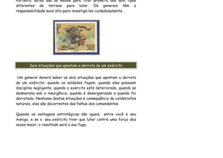 Portanto, estes são os modos para tirar proveito dos seis tipos
diferentes de terreno para lutar. Os generais têm a
responsabilidade mais alta para investigá-los cuidadosamente.




       Seis situações que apontam a derrota de um exército


 Um general deverá saber as seis situações que apontam a derrota
de um exército: quando os soldados fogem, quando eles possuem
disciplina negligente, quando o exército está deteriorado, quando se
desmorona sob a insurgência, quando é desorganizado e quando foi
derrotado. Nenhuma destas situações é conseqüência de catástrofes
naturais, elas são decorrentes das falhas dos comandantes.

Quando as vantagens estratégicas são iguais, entre você e seu
inimigo, e se o seu exército tiver que lutar contra uma força dez
vezes maior, o resultado será a sua fuga.
 