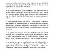 Aquele que avalia corretamente esses aspectos e sabe aplicá-los,
vencerá; aquele que é ignorante nestas normas e não sabe como
empregá-las em guerra, será derrotado.

Se, ao estudar a situação existente e estar certo que o resultado da
batalha resultará em vitória, um chefe sábio decidirá lutar, mesmo
se o soberano não lhe ordena. Reciprocamente, se a situação aponta
uma derrota, ele decidirá não lutar, mesmo se o soberano assim o
ordena.

Se um comandante avança sem buscar a fama pessoal e retrocede
sem se eximir da responsabilidade; se sua preocupação é proteger a
população e a segurança das pessoas e promover os interesses do
soberano, então, aí está um chefe que é tal qual uma pedra preciosa
do Estado.

Se o general se preocupa com seus soldados como se fossem
crianças, eles o acompanharão até os lugares mais profundos; se ele
os trata afetuosamente, como se fossem os seus próprios filhos
amados, então, eles estarão dispostos a morrer com ele na batalha.

Se o general favorece os seus homens, mas não sabe usá-los; os
ama, mas não pode comandá-los; e quando eles violam leis e
regulamentos, ele não nos castiga ou chama-os a ordem, tais
soldados são como crianças mimadas e serão inúteis para batalha.
 