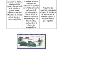 acordo com a de seus
 governantes. Assim,   O terreno indica as
    as pessoas irão        condições da
compartilhar do medo natureza: se o campo
    e da aflição da   de batalha está perto      A doutrina diz
    guerra, porém,        ou longe, se é     respeito à organização
 estarão ao lado dos    estrategicamente     eficiente, à existência
interesses do estado,   fácil ou difícil, se   de uma cadeia de
  qualquer que seja o  amplo ou estreito, e    comando rígida e a
  caminho escolhido.   se as condições são      uma estrutura de
                          favoráveis ou          apoio logístico.
                         desfavoráveis à
                            chance de
                          sobrevivência.
 