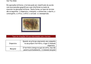 Sun Tzu disse:

Em operações militares, o terreno pode ser classificado de acordo
com nove posições geográficas e que interferem no modo de
executar as operações militares. Desta forma, os tipos de terreno
são os seguintes : o dispersivo, o marginal, o contencioso, o aberto, o
convergente, o crítico, o difícil, o cercado e o desesperado.




        Tipos de situações táticas relacionadas com o terreno


                       Quando um príncipe empreende uma campanha
    Dispersivo           no seu próprio território, o lugar é chamado
                                                           dispersivo.
                       O território inimigo no qual ele entra, mas não
    Marginal
                        penetra profundamente, é chamado marginal
 