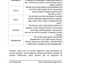 Convergente      é chamado de convergente. Aquele que adquire o
                   seu controle por primeiro, obterá aliança com os
                                                       demais vizinhos.
                     Quando um príncipe penetra profundamente em
                         território hostil, depois de ter atravessado
    Crítico
                             muitas cidades inimigas encontra-se em
                                                    território crítico.
                         Um terreno com altas montanhas, florestas
                        densas e pântanos impenetráveis ou qualquer
     Difícil
                        lugar onde é difícil viajar é chamado terreno
                                                                difícil.
                         Um terreno para o qual acesso é estreito e
                    qualquer retorno exige um desvio, de forma que
    Cercado                 uma tropa, mesmo pequena, bastará para
                   derrotar um exército grande, é chamado terreno
                                                              cercado.
                                Um terreno onde apenas uma batalha
                           desesperada e com todas as suas forças o
 Desesperado
                    salvará, mas que se você falhar, será derrotado
                      e destruído, é chamado terreno desesperado.



Portanto, nunca lute em terreno dispersivo; nunca permaneça em
terreno marginal; nunca ataque um inimigo que primeiro alcançou um
terreno contencioso; nunca permita que se bloqueiem as

___________________________________________________
Luiz Figueiredo             http:://www.suntzu.hpg.com.br
 