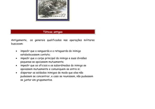 Táticas antigas


Antigamente,   os generais qualificados nas operações militares
buscavam:

   •   impedir que a vanguarda e a retaguarda do inimigo
       estabelecessem contato;
   •   impedir que o corpo principal do inimigo e suas divisões
       pequenas se apoiassem mutuamente;
   •   impedir que os oficiais e os subordinados do inimigo se
       apoiassem mutuamente e comuniquem-se entre si;
   •   dispersar os soldados inimigos de modo que eles não
       pudessem se concentrar, e caso se reunissem, não pudessem
       se juntar em grupamentos.
 