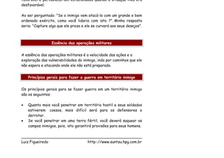 favorável e permaneceriam estacionados quando a situação lhes era
desfavorável.

Ao ser perguntado: "Se o inimigo vem atacá-lo com um grande e bem
ordenado exército, como você lidaria com isto ?". Minha resposta
seria: "Capture algo que ele preza e ele se curvará aos seus desejos".



                 Essência das operações militares


A essência das operações militares é a velocidade das ações e a
exploração das vulnerabilidades do inimigo, indo por caminhos que ele
não espera e atacando onde ele não está preparado.


    Princípios gerais para fazer a guerra em território inimigo


Os princípios gerais para se fazer guerra em um território inimigo
são os seguintes:

•   Quanto mais você penetrar em território hostil e seus soldados
    estiverem coesos, mais difícil será para os defensores o
    derrotar.
•   Se você penetrar em uma terra fértil, você deverá saquear os
    campos inimigos, pois, isto garantirá provisões para seus homens.

___________________________________________________
Luiz Figueiredo             http:://www.suntzu.hpg.com.br
 
