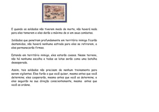 E quando os soldados não tiverem medo de morte, não haverá nada
para eles temerem e eles darão o máximo de si em seus combates.

Soldados que penetram profundamente em território inimigo ficarão
destemidos, não haverá nenhuma estrada para eles se retirarem, e
eles permanecerão firmes.

Estando em território inimigo, eles estarão coesos. Nesse terreno,
não há nenhuma escolha e todas as lutas serão como uma batalha
desesperada.

Assim, tais soldados não precisam de nenhum treinamento para
serem vigilantes. Eles farão o que você quiser, mesmo antes que você
determine; eles cooperarão, mesmo antes que você os determine; e
eles seguirão na sua direção conscientemente, mesmo antes que
você os ordene.
 