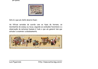 perigosas.




Isto é o que um chefe deveria fazer.

As táticas variadas de acordo com os tipos de terreno, os
movimentos de avanço ou recuo, segundo as condições favoráveis e a
observação da natureza humana é tudo o que um general tem que
estudar e examinar cuidadosamente.




___________________________________________________
Luiz Figueiredo             http:://www.suntzu.hpg.com.br
 