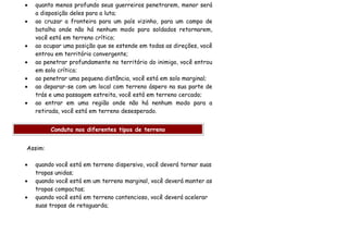 •   quanto menos profundo seus guerreiros penetrarem, menor será
    a disposição deles para a luta;
•   ao cruzar a fronteira para um país vizinho, para um campo de
    batalha onde não há nenhum modo para soldados retornarem,
    você está em terreno crítico;
•   ao ocupar uma posição que se estende em todas as direções, você
    entrou em território convergente;
•   ao penetrar profundamente no território do inimigo, você entrou
    em solo crítico;
•   ao penetrar uma pequena distância, você está em solo marginal;
•   ao deparar-se com um local com terreno áspero na sua parte de
    trás e uma passagem estreita, você está em terreno cercado;
•   ao entrar em uma região onde não há nenhum modo para a
    retirada, você está em terreno desesperado.


         Conduta nos diferentes tipos de terreno


Assim:

•   quando você está em terreno dispersivo, você deverá tornar suas
    tropas unidas;
•   quando você está em um terreno marginal, você deverá manter as
    tropas compactas;
•   quando você está em terreno contencioso, você deverá acelerar
    suas tropas de retaguarda;
 