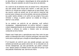 se desconhecer as vantagens e desvantagens de várias posições de
batalha, não pode comandar um exército que serve um soberano.

Se o exército de um soberano ataca um estado forte, e não permite
que este estado reúna forças para resistir; e onde quer que tal
exército vá, intimida seu inimigo e impede que os seus aliados vão a
seu socorro; então um estado com tal um exército invencível não
precisa buscar alianças com outros estados, nem precisa estabelecer
seu poder nestes estados e só confia em sua própria força para
intimidar o inimigo, e poderá capturar as cidades do inimigo e
destruir o seu estado.

Se ao conduzir um exército de um soberano, você conferir
recompensas, independentemente da prática habitual e expedir
ordens independentemente do já convencionado, você pode comandar
milhares e milhares de cavalos e homens como se estivesse
conduzindo um único homem.

Prepare suas tropas para a operação,mas nunca lhes conte de seus
planos; as empregue para obter os pontos vantajosos, mas nunca lhes
conte sobre os perigos que a situação de desvantagem acarretaria.

É só lançando um exército para uma posição perigosa, que seus
soldados perceberão que podem sobreviver; só os colocando em um
terreno desesperado, que eles perceberão, que podem continuar
vivos. Apenas quando os soldados forem colocados em perigo é que
eles poderão transformar uma derrota em vitória.
 