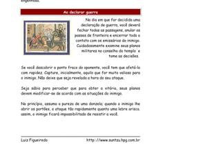 engenhosa.


                        Ao declarar guerra

                                     No dia em que for decidida uma
                                  declaração de guerra, você deverá
                                fechar todas as passagens, anular os
                               passes de fronteira e encerrar todo o
                               contato com os emissários do inimigo.
                                Cuidadosamente examine seus planos
                                   militares no conselho do templo e
                                                   tome as decisões.


Se você descobrir o ponto fraco do oponente, você tem que afetá-lo
com rapidez. Capture, inicialmente, aquilo que for muito valioso para
o inimigo. Não deixe que seja revelada a hora do seu ataque.

Seja sábio para perceber que para obter a vitória, seus planos
devem modificar-se de acordo com as situações do inimigo.

No princípio, assuma a pureza de uma donzela; quando o inimigo lhe
abrir os portões, o ataque tão rapidamente quanto uma lebre arisca.
assim, o inimigo ficará impossibilitado de resistir a você.




___________________________________________________
Luiz Figueiredo             http:://www.suntzu.hpg.com.br
 