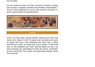Sun Tzu disse:

Há cinco modos de atacar com fogo. O primeiro é queimar o inimigo
que se agrupa; o segundo é queimar suas provisões e propriedades; o
terceiro, seus equipamentos; o quarto, seus arsenais e munições; e o
quinto, suas provisões de reabastecimento.




                              Medidas


Atacar com fogo requer algumas medidas. Materiais por atear fogo
devem estar sempre à mão. Há épocas mais favoráveis para lançar
um ataque pelo fogo e dias adequados para atear fogo. A época
favorável para lançar um ataque pelo fogo é quando o tempo está
seco; os dias adequados para atear fogo são aqueles em que a lua
está na posição das constelações da Cesta dos Ventos, da Muralha,
da Asa ou do Estribo. Pois, quando a lua está nessas posições, ventos
fortes subirão.
 