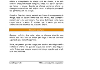 quando o acampamento do inimigo está em chamas, e os seus
soldados ainda permanecem tranqüilos, então, você deverá esperar e
não lançar o ataque. Quando as chamas ganharem altura, se
conseguir atravessá-las, você poderá atacar; se não puder atravessá-
las, permaneça em sua posição.

Quando o fogo for ateado, estando você fora do acampamento do
inimigo, você não deverá entrar nos seus limites, mas aguardar o
momento certo. Se você iniciar o fogo antes da linha do vento, nunca
ataque contra o vento. É provável que o vento que soprou
constantemente durante o dia, se acalme à noite.


                        Momento oportuno


Qualquer exército deve saber sobre as diversas situações com
relação aos cinco tipos de ataque pelo fogo e tem que continuar
esperando pelo momento oportuno.

Assim, um general que usa o fogo para apoiar o seu ataque terá a
certeza da vitória; ele que usa a água para apoiar o seu ataque é
forte. A água pode bloquear o avanço do inimigo, mas não pode privá-
lo de suas provisões.




___________________________________________________
Luiz Figueiredo             http:://www.suntzu.hpg.com.br
 