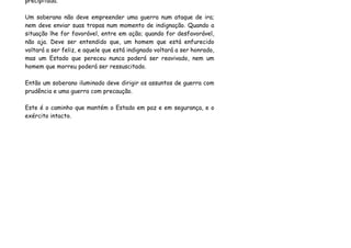 precipitada.

Um soberano não deve empreender uma guerra num ataque de ira;
nem deve enviar suas tropas num momento de indignação. Quando a
situação lhe for favorável, entre em ação; quando for desfavorável,
não aja. Deve ser entendido que, um homem que está enfurecido
voltará a ser feliz, e aquele que está indignado voltará a ser honrado,
mas um Estado que pereceu nunca poderá ser reavivado, nem um
homem que morreu poderá ser ressuscitado.

Então um soberano iluminado deve dirigir os assuntos de guerra com
prudência e uma guerra com precaução.

Este é o caminho que mantém o Estado em paz e em segurança, e o
exército intacto.
 