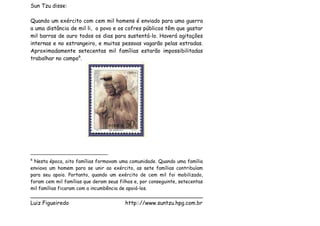 Sun Tzu disse:

Quando um exército com cem mil homens é enviado para uma guerra
a uma distância de mil li, o povo e os cofres públicos têm que gastar
mil barras de ouro todos os dias para sustentá-lo. Haverá agitações
internas e no estrangeiro, e muitas pessoas vagarão pelas estradas.
Aproximadamente setecentas mil famílias estarão impossibilitadas
trabalhar no campo6.




6
 Nesta época, oito famílias formavam uma comunidade. Quando uma família
enviava um homem para se unir ao exército, as sete famílias contribuíam
para seu apoio. Portanto, quando um exército de cem mil foi mobilizado,
foram cem mil famílias que deram seus filhos e, por conseguinte, setecentas
mil famílias ficaram com a incumbência de apoiá-los.
___________________________________________________
Luiz Figueiredo             http:://www.suntzu.hpg.com.br
 